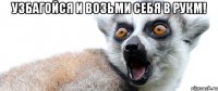 узбагойся и возьми себя в рукм! 