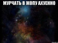 мурчать в жопу ахуенно 