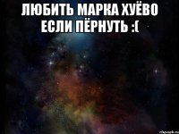 любить Марка хуёво если пёрнуть :( 