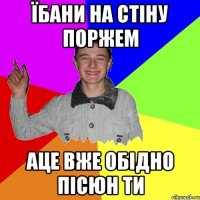 їбани на стіну поржем аце вже обідно пісюн ти