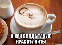  и как блядь такую красоту пить!