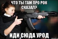 Что ты там про Рок сказал? иди сюда урод