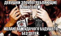 девушки злоупотребляющие алкоголем желаю вам удачого будущего без детей.