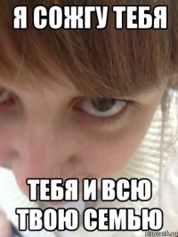 Я СОЖГУ ТЕБЯ ТЕБЯ И ВСЮ ТВОЮ СЕМЬЮ
