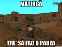 matincă tre' să fac o pauza
