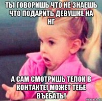 ты говоришь что не знаешь что подарить девушке на НГ а сам смотришь телок в контакте! может тебе въебать!