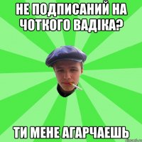 НЕ ПОДПИСАНИЙ НА ЧОТКОГО ВАДІКА? ТИ МЕНЕ АГАРЧАЕШЬ