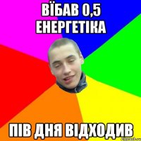вїбав 0,5 енергетіка пів дня відходив
