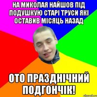 на миколая найшов під подушкую старі труси які оставив місяць назад ото празднічний подгончік!
