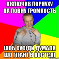 включив порнуху на повну громкость шоб сусіди думали шо гігант в постєлі