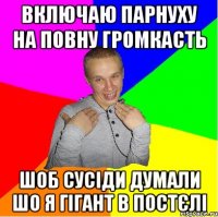 включаю парнуху на повну громкасть шоб сусіди думали шо я гігант в постєлі