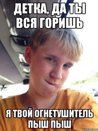 ДЕТКА, ДА ТЫ ВСЯ ГОРИШЬ Я ТВОЙ ОГНЕТУШИТЕЛЬ ПЫШ ПЫШ