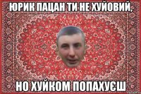 юрик пацан ти не хуйовий, но хуйком попахуєш