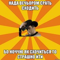 нада вечьором срать сходить бо ноччю як схочиться то страшно йти