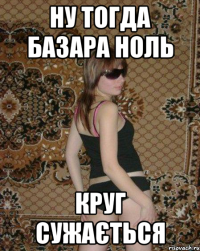 Ну тогда базара ноль круг сужається