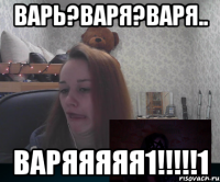 Варь?Варя?Варя.. ВАРЯЯЯЯЯ1!!!!!1