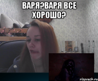 Варя?Варя все хорошо? 