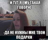 - И тут я ему такая говорю -Да не нужны мне твои подарки