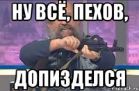 Ну всё, Пехов, допизделся
