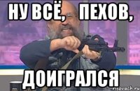 Ну всё,    Пехов, доигрался