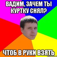 Вадим, зачем ты куртку снял? Чтоб в руки взять