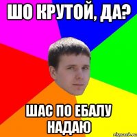ШО КРУТОЙ, ДА? ШАС ПО ЕБАЛУ НАДАЮ