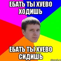 ЕБАТЬ ТЫ ХУЕВО ХОДИШЬ ЕБАТЬ ТЫ ХУЕВО СИДИШЬ