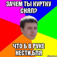 зачем ты куртку снял? что б в руке нести,бля