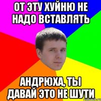 ОТ ЭТУ ХУЙНЮ НЕ НАДО ВСТАВЛЯТЬ АНДРЮХА, ТЫ ДАВАЙ ЭТО НЕ ШУТИ