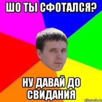 ШО ТЫ СФОТАЛСЯ? ну давай до свидания
