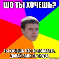 Шо ты хочешь? Ты хочешь что то показать, давай вали от сюда!