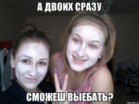 а двоих сразу сможеш выебать?