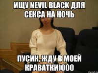 Ищу Nevil Black для секса на ночь Пусик, жду в моей краватки)000