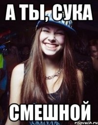 А ты, сука Смешной