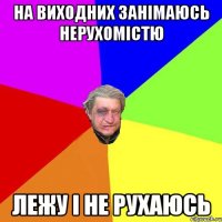 На виходних занімаюсь нерухомістю лежу і не рухаюсь
