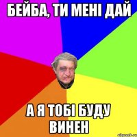 Бейба, ти мені дай а я тобі буду винен