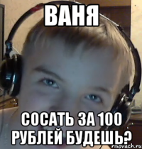 ВАНЯ СОСАТЬ ЗА 100 РУБЛЕЙ БУДЕШЬ?