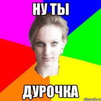 ну ты дурочка