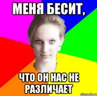 меня бесит, что он нас не различает