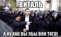 виталь а ну как вы эбы вон того!