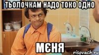 ТЬОЛОЧКАМ НАДО ТОКО ОДНО МЄНЯ