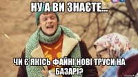 ну а ви знаєте... чи є якісь файні нові труси на базарі?