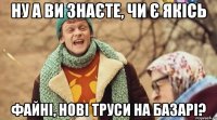 ну а ви знаєте, чи є якісь файні, нові труси на базарі?