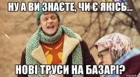 ну а ви знаєте, чи є якісь... нові труси на базарі?