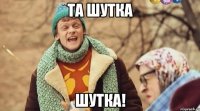 та шутка шутка!