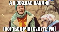 а я создав паблик iвсi тьолочкi будуть моï