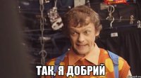  так, я добрий