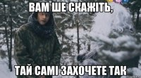 вам ше скажіть, тай самі захочете так