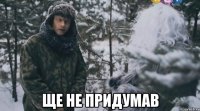  ще не придумав