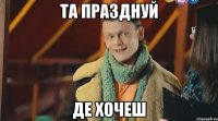 та празднуй де хочеш